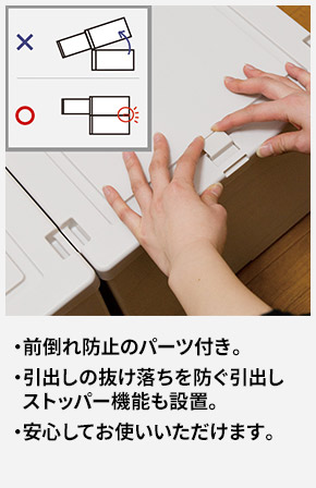 前倒れ防止のパーツ付き。 引出しの抜け落ちを防ぐ引出しストッパー機能も設置。 安心してお使いいただけます。
