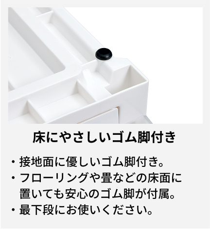 接地面に優しいゴム脚付き。 フローリングや畳などの床面に置いても安心のゴム脚が付属。 最下段にお使いください。