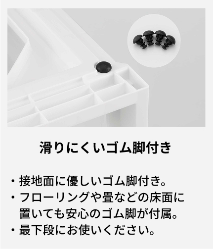 接地面に優しいゴム脚付き。 フローリングや畳などの床面に置いても安心のゴム脚が付属。 最下段にお使いください。