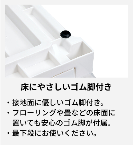 接地面に優しいゴム脚付き。 フローリングや畳などの床面に置いても安心のゴム脚が付属。 最下段にお使いください。