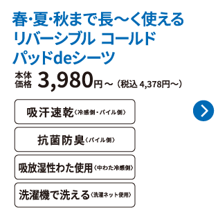春･夏･秋まで長～く使える リバーシブル コールド パッドdeシーツ 本体価格3,980円〜（税込 4,378円〜） 吸汗速乾〈冷感側・パイル側〉 抗菌防臭〈パイル側〉 吸放湿性わた使用〈中わた冷感側〉 洗濯機で洗える〈洗濯ネット使用〉