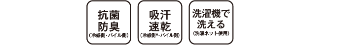 COLD寝具は抗菌防臭（冷感側・パイル側） 吸汗速乾（冷感側・パイル側） 洗濯機で洗える（洗濯ネット使用）機能を共通装備 ※冷感側の吸汗速乾性は洗濯により効果がなくなります。