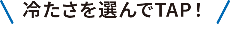 冷たさを選んでTAP！