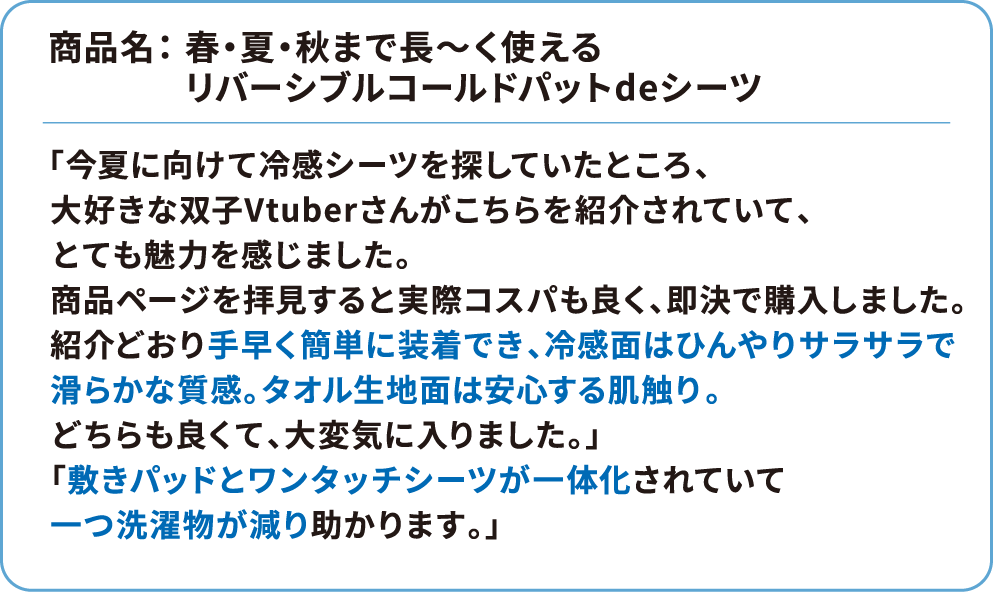 商品名：春・夏・秋まで長～く使えるリバーシブルコールドパットdeシーツ 「今夏に向けて冷感シーツを探していたところ、大好きな双子Vtuberさんがこちらを紹介されていて、とても魅力を感じました。商品ページを拝見すると実際コスパも良く、即決で購入しました。紹介どおり手早く簡単に装着でき、冷感面はひんやりサラサラで滑らかな質感。タオル生地面は安心する肌触り。どちらも良くて、大変気に入りました。」「敷きパッドとワンタッチシーツが一体化されていて一つ洗濯物が減り助かります。」