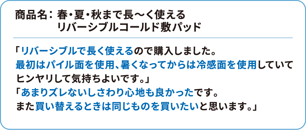 商品名： 春・夏・秋まで長～く使えるリバーシブルコールド敷パッド 「リバーシブルで長く使えるので購入しました。最初はパイル面を使用、暑くなってからは冷感面を使用していてヒンヤリして気持ちよいです。」「あまりズレないしさわり心地も良かったです。また買い替えるときは同じものを買いたいと思います。」