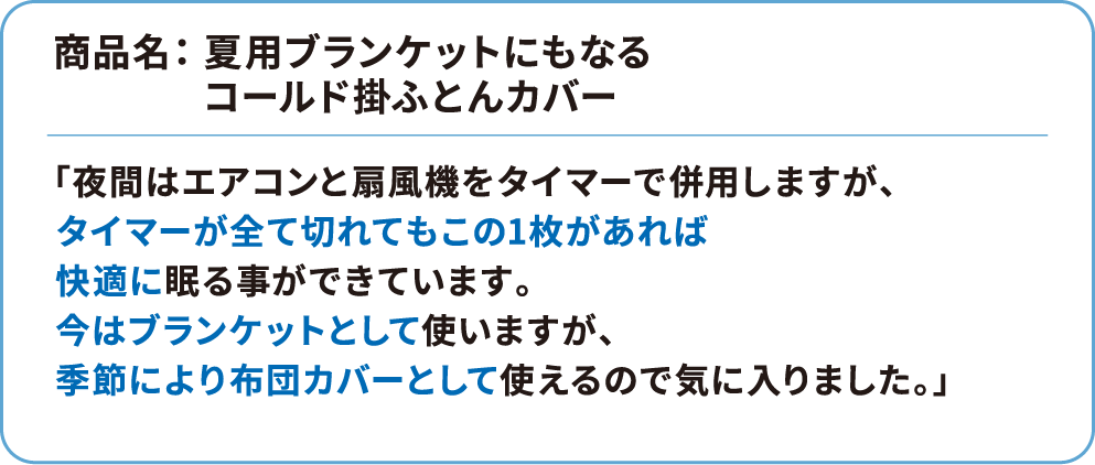 商品名： 夏用ブランケットにもなるコールド掛ふとんカバー 「夜間はエアコンと扇風機をタイマーで併用しますが、タイマーが全て切れてもこの1枚があれば快適に眠る事ができています。今はブランケットとして使いますが、季節により布団カバーとして使えるので気に入りました。」