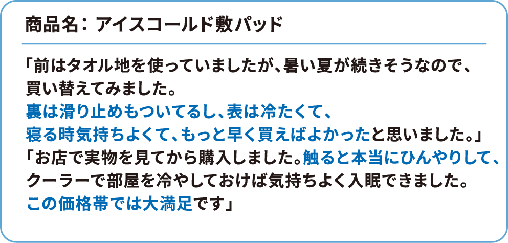 商品名：アイスコールド敷パッド 「前はタオル地を使っていましたが、暑い夏が続きそうなので、買い替えてみました。裏は滑り止めもついてるし、表は冷たくて、寝る時気持ちよくて、もっと早く買えばよかったと思いました。」「お店で実物を見てから購入しました。触ると本当にひんやりして、クーラーで部屋を冷やしておけば気持ちよく入眠できました。この価格帯では大満足です」