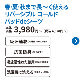 春･夏･秋まで長～く使える リバーシブル コールド パッドdeシーツ 本体価格3,980円〜（税込 4,378円〜） 吸汗速乾〈冷感側・パイル側〉 抗菌防臭〈パイル側〉 吸放湿性わた使用〈中わた冷感側〉 洗濯機で洗える〈洗濯ネット使用〉