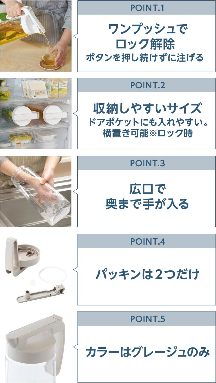 POINT.1 ワンプッシュでロック解除 ボタンを押し続けずに注げる POINT.2 収納しやすいサイズ ドアポケットにも入れやすい。横置き可能※ロック時 POINT.3 広口で奥まで手が入る POINT.4 パッキンは２つだけ POINT.5 カラーはグレージュのみ