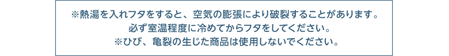 ※熱湯を入れフタをすると、空気の膨張により破裂することがあります。 必ず室温程度に冷めてからフタをしてください。 ※ひび、亀裂の生じた商品は使用しないでください。