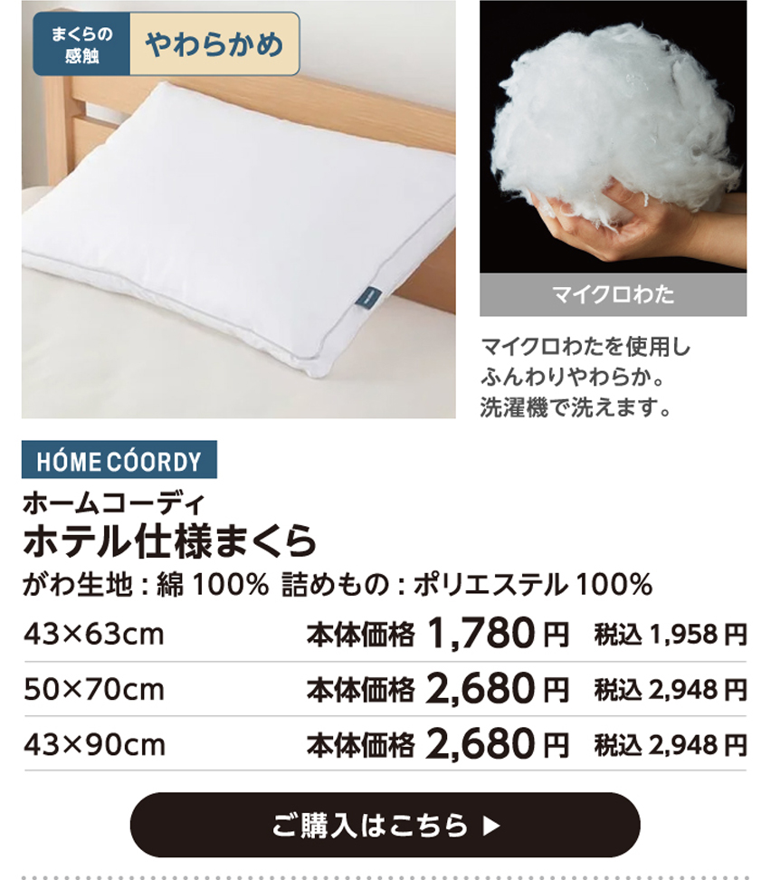 HOME COORDY ホームコーディ ホテル仕様まくら 43cm×63cm 本体価格1,780円 税込価格1,958円 50cm×70cm 本体価格2,680円 税込価格2,948円 43cm×90cm 本体価格2,680円 税込価格2,948円 ご購入はこちら