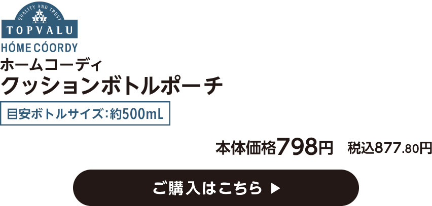 HOME COORDY ホームコーディ クッションボトルポーチ 目安ボトルサイズ：約500mL 本体価格798円 税込877.80円 ご購入はこちら