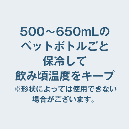 500〜650mLのペットボトルごと保冷して飲み頃温度をキープ ※形状によっては使用できない場合がございます。