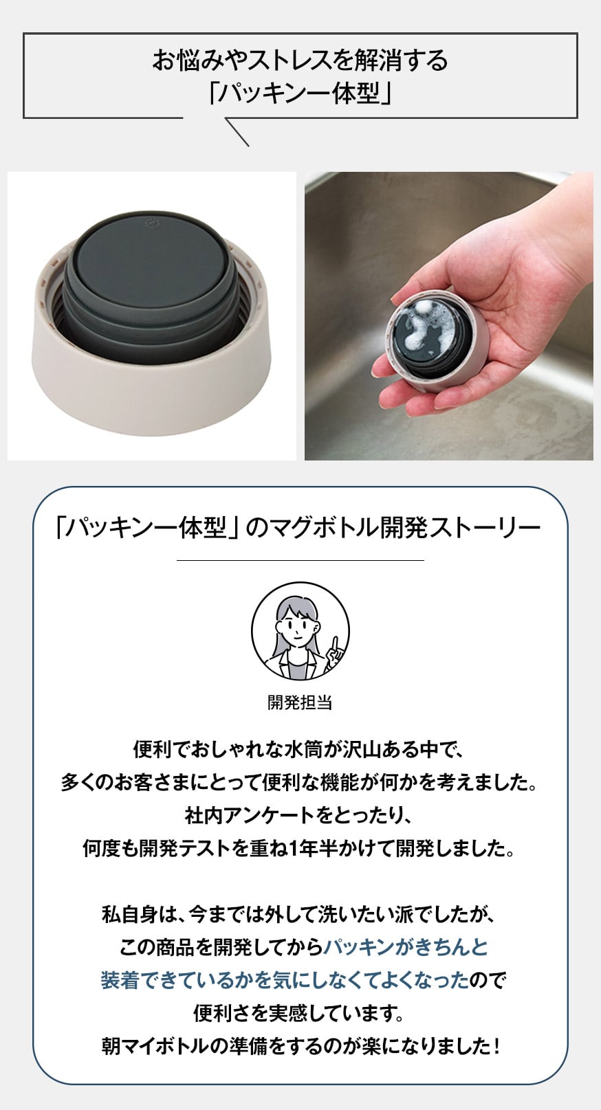 お悩みやストレスを解消する「パッキン一体型」 「パッキン一体型」のマグボトル開発ストーリー 開発担当 便利でおしゃれな水筒が沢山ある中で、多くのお客さまにとって便利な機能が何かを考えました。社内アンケートをとったり、何度も開発テストを重ね1年半かけて開発しました。私自身、パッキンは外して洗いたい派でしたが、この商品を開発してからパッキンがきちんと装着できているかを気にしなくてよくなったので便利さを実感しています。朝マイボトルの準備をするのが楽になりました。