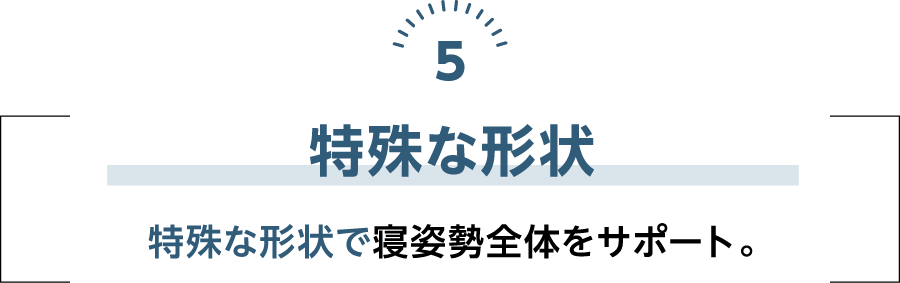 特殊な形状 特殊な形状で寝姿勢全体をサポート。