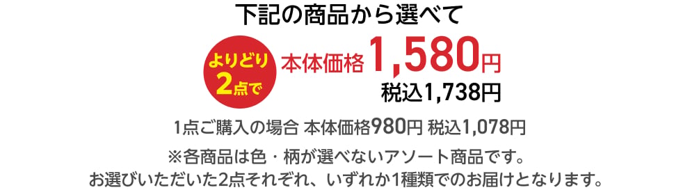 下記の商品から選べてよりどり2点で本体価格1,580円 税込1,738円 1点ご購入の場合 本体価格980円 税込1,078円 ※各商品は色・柄が選べないアソート商品です。 お選びいただいた2点それぞれ、いずれか1種類でのお届けとなります。