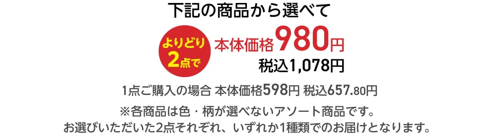 下記の商品から選べてよりどり2点で本体価格980円 税込1,078円 1点ご購入の場合 本体価格598円 税込657.80円 ※各商品は色・柄が選べないアソート商品です。 お選びいただいた2点それぞれ、いずれか1種類でのお届けとなります。