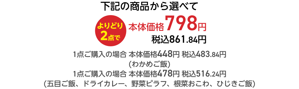 下記の商品から選べてよりどり2点で本体価格798円 税込861.84円 1点ご購入の場合 本体価格448円 税込483.84円 (わかめご飯) 1点ご購入の場合 本体価格478円 税込516.24円 (五目ご飯、ドライカレー、野菜ピラフ、根菜おこわ、ひじきご飯)