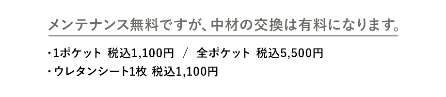 メンテナンス無料ですが、中材の交換は有料になります。 ・1ポケット 税込1,100円  /  全ポケット 税込5,500円 ・ウレタンシート1枚 税込1,100円