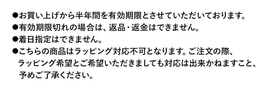 お買い上げから半年間を有効期限とさせていただいております。有効期限切れの場合は、返品・返金はできません。着日指定はできません。こちらの商品はラッピング対応不可となります。ご注文の際、ラッピング希望とご希望いただきましても対応は出来かねますこと、予めご了承ください。