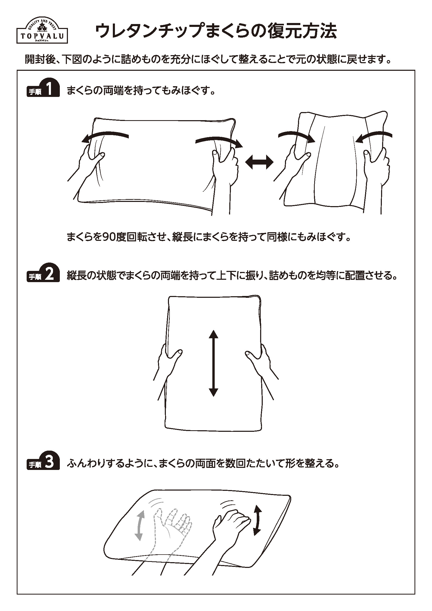 ウレタンチップまくらの復元方法 開封後、下図のように詰めものを充分にほぐして整えることで元の状態に戻せます。 手順1 まくらの両端を持ってもみほぐす。 手順2 縦長の状態でまくらの両端をもって上下に振り、詰めものを均等に配置させる。 手順3 ふんわりするように、まくらの両面を数回たたいて形を整える。