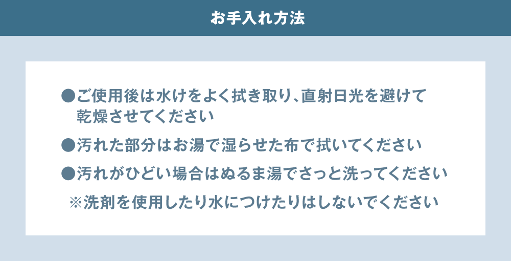 お手入れ方法 ご使用後は水けをよく拭き取り、直射日光を避けて乾燥させてください 汚れた部分はお湯で湿らせた布で拭いてください 汚れがひどい場合はぬるま湯でさっと洗ってください ※洗剤を使用したり水につけたりはしないでください
