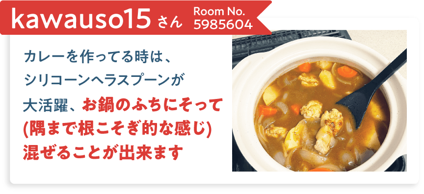 kawauso15さん Room No.5985604 カレーを作ってる時は、シリコーンヘラスプーンが大活躍、お鍋のふちにそって(隅まで根こそぎ的な感じ)混ぜることが出来ます