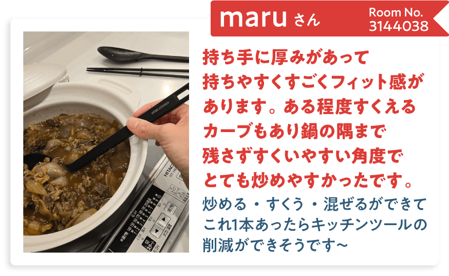 maruさん Room No.3144038 持ち手に厚みがあって持ちやすくすごくフィット感があります。ある程度すくえるカーブもあり鍋の隅まで残さずすくいやすい角度でとても炒めやすかったです。炒める・すくう・混ぜるができてこれ1本あったらキッチンツールの削減ができそうです～
