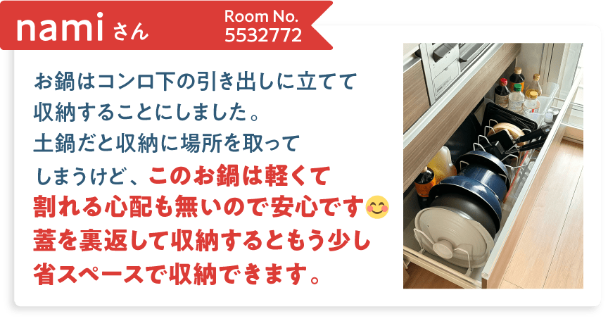namiさん Room No.5532772 お鍋はコンロ下の引き出しに立てて収納することにしました。土鍋だと収納に場所を取ってしまうけど、このお鍋は軽くて割れる心配も無いので安心です。蓋を裏返して収納するともう少し省スペースで収納できます。