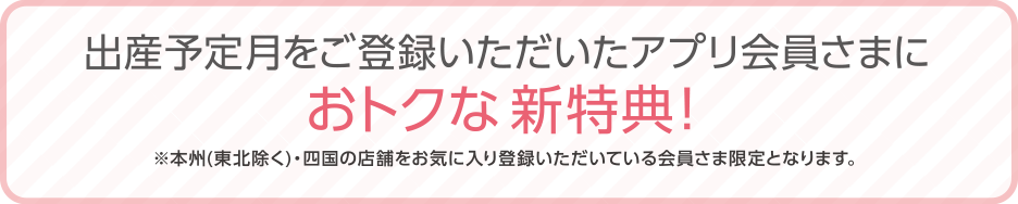 出産予定月を後藤力いただいたアプリ会員さまにお得な新特典！（東北を除く本州、四国の店舗をお気に入り登録いただいている会員さま限定）