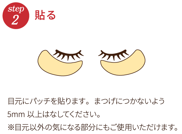 step2 貼る 目元にパッチを貼ります。まつげにつかないよう5mm以上はなしてください。※目元以外の気になる部分にもご使用いただけます。