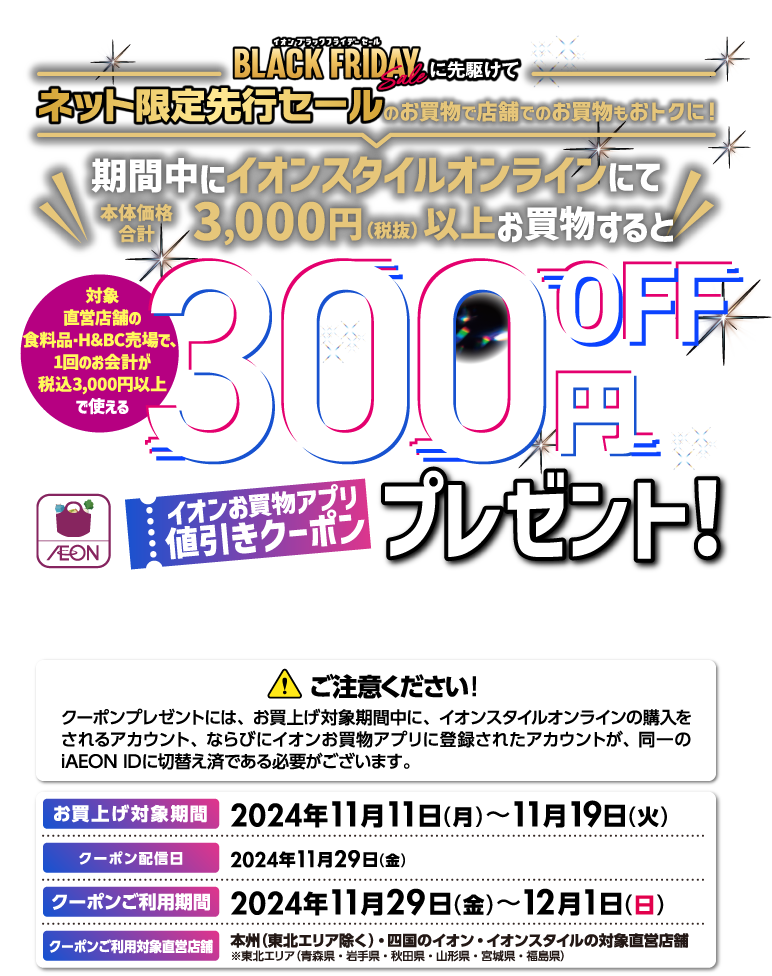イオンブラックフライデーに先駆けてネット限定先行セールのお買物で店舗でのお買物もおトクに！期間中にイオンスタイルオンラインにて本体価格合計3,000円（税抜）以上お買物すると対象直営店舗の食料品・H&BC売り場で、1回のお会計が税込3,000円以上で使える300円OFFイオンお買物アプリ値引きクーポンプレゼント！ お買上げ対象期間：2024年11月11日（月）〜11月19日（火）クーポン配信日：2024年11月29日（金） クーポンご利用期間：2024年11月29日（金）〜12月1日（日）クーポンご利用対象直営店舗：本州（東北エリア除く）・四国のイオン・イオンスタイルの対象直営店舗※東北エリア（青森県・岩手県・秋田県・山形県・宮城県・福島県）