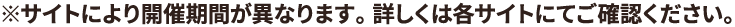 ※サイトにより開催期間が異なります。 詳しくは各サイトにてご確認ください。