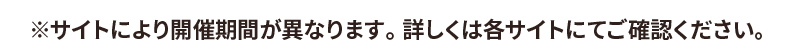 ※サイトにより開催期間が異なります。 詳しくは各サイトにてご確認ください。