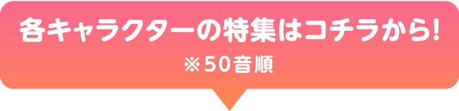 各キャラクターの特集はコチラから！ ※50音順