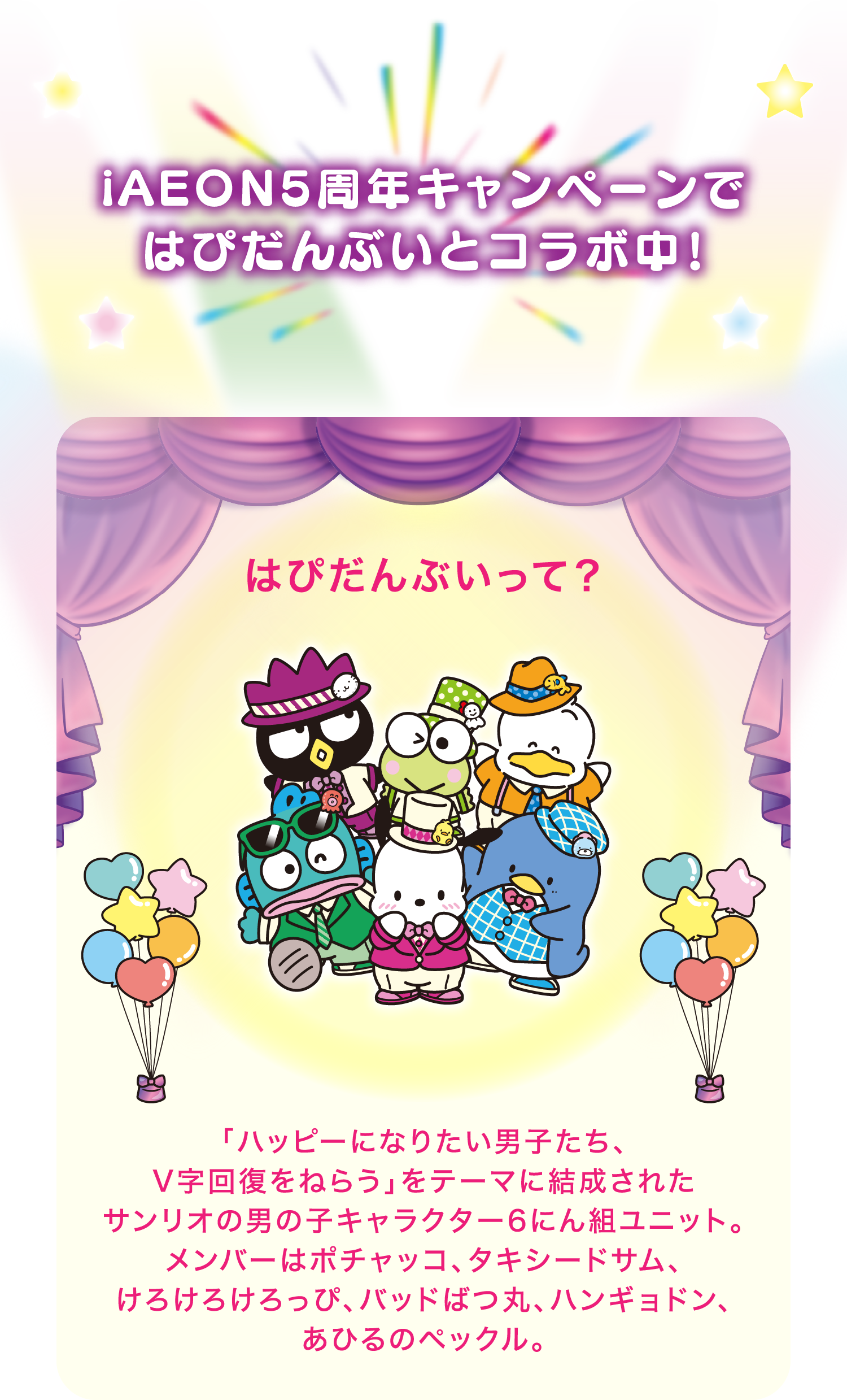 iAEON5周年キャンペーンではぴだんぶいとコラボ中！ はぴだんぶいって？ 「ハッピーになりたい男子たち、V字回復をねらう」をテーマに結成されたサンリオの男の子キャラクター6にん組ユニット。メンバーはポチャッコ、タキシードサム、けろけろけろっぴ、バッドばつ丸、ハンギョドン、あひるのペックル。
