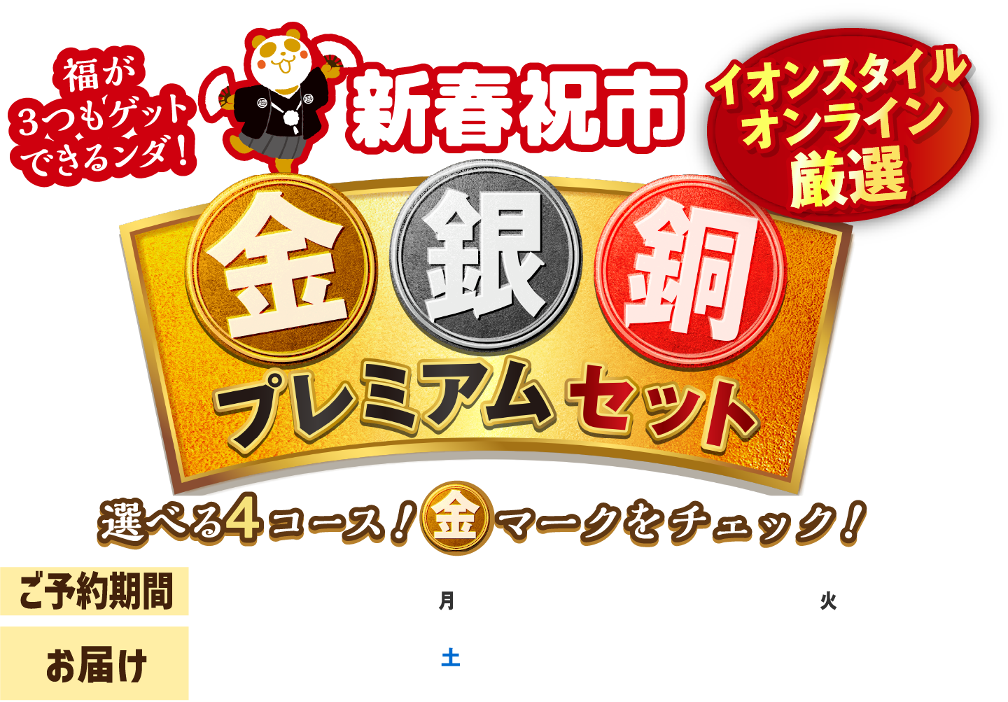 新春祝市 金銀銅 プレミアム セット 2023.12.25（月）あさ 10:00 - 2024.1.9（火）あさ 9:59 
					※商品によって販売期間が異なる場合がございます。詳細は商品ページでご確認ください。 
					各コース金銀銅から各1点ずつお選びください。