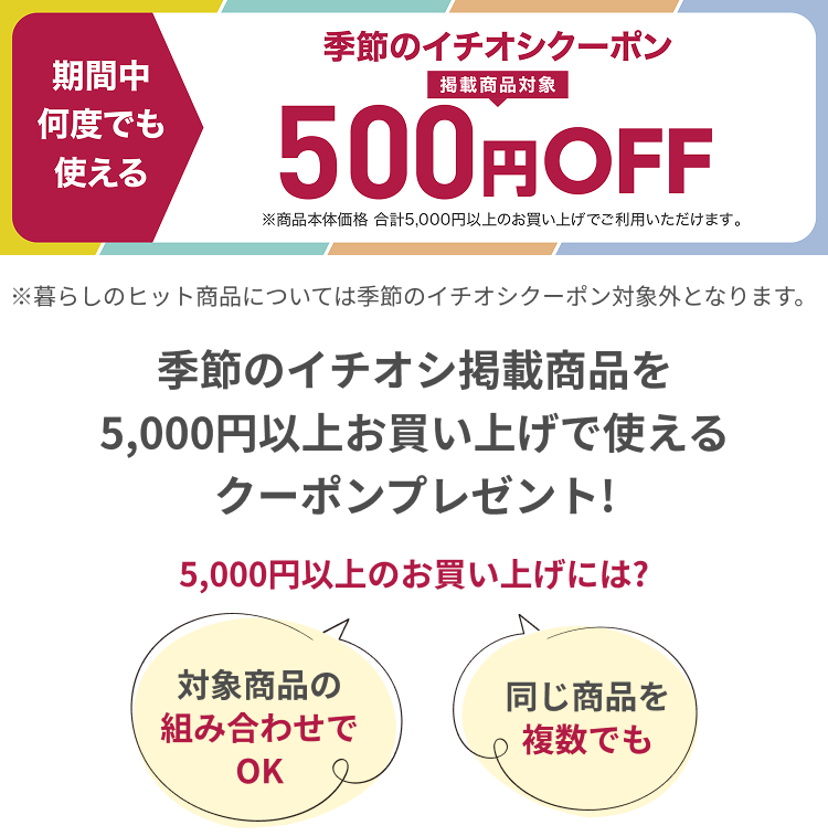 季節のイチオシ掲載対象商品クーポン500円OFF ※暮らしのヒット商品については季節のイチオシクーポン対象がとなります。 季節のイチオシ形さいい商品を5,000円以上お買い上げで使えるクーポンプレゼント!