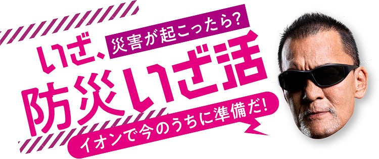 いざ、さいがいがおこったら？防災”いざ活” イオンで今のうちに準備だ！