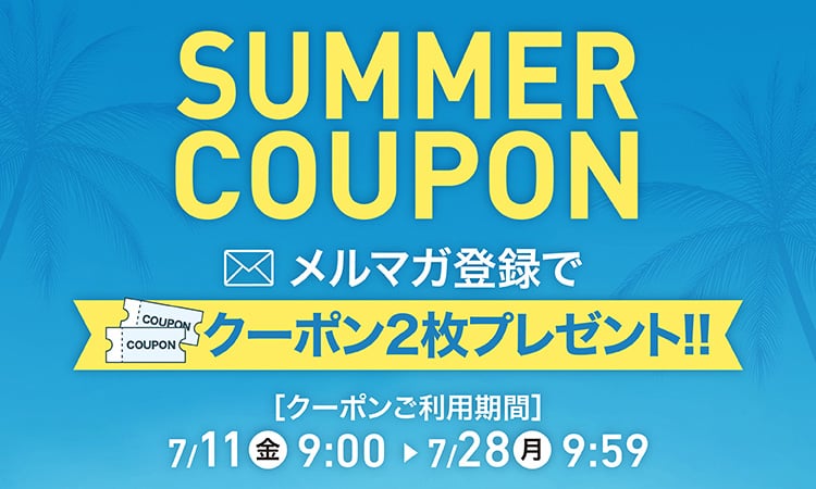 SUMMER COUPON サマークーポン メルマガ登録でクーポン2枚プレゼント!! クーポンご利用期間 7/11(金)9:00〜7/28(月)9:59
