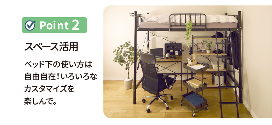 ポイント2 スペース活用 ベッド下の使い方は自由自在！いろいろなカスタマイズを楽しんで。