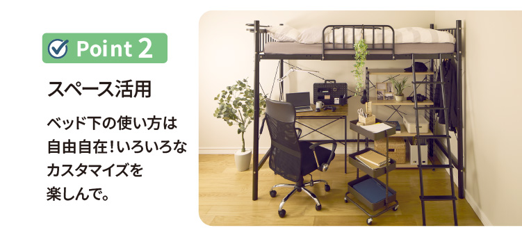 ポイント2 スペース活用 ベッド下の使い方は自由自在！いろいろなカスタマイズを楽しんで。