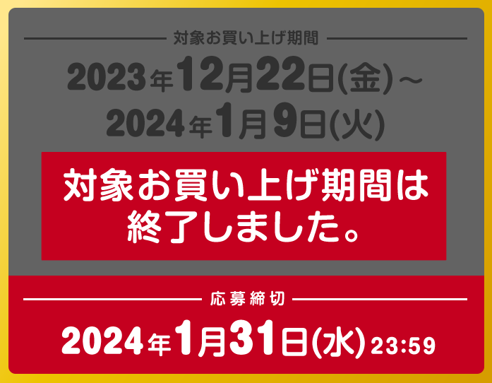 対象お買い上げ期間 2023年12月22日(金)～2024年1月9日(火) 対象お買い上げ期間は終了しました。 応募締切 2024年1月31日(水) 23：59