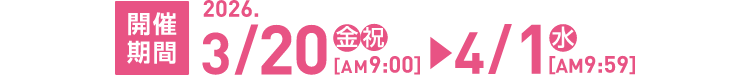 開催期間 2026.3/20（金祝）AM9:00 ▶ 4/1（水）AM9:59