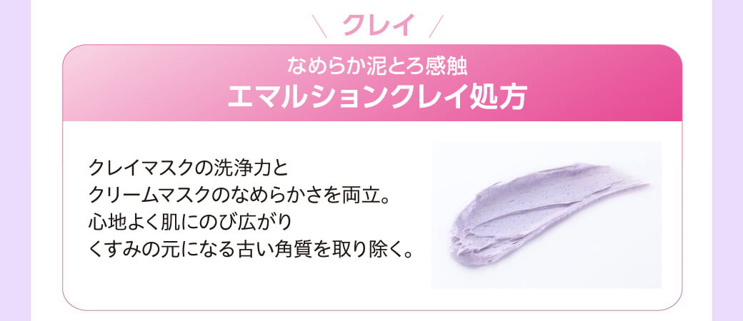 クレイ なめらか泥とろ感触 エマルションクレイ処方 クレイマスクの洗浄力とクリームマスクのなめらかさを両立。心地よく肌にのび広がりくすみの元になる古い角質を取り除く。