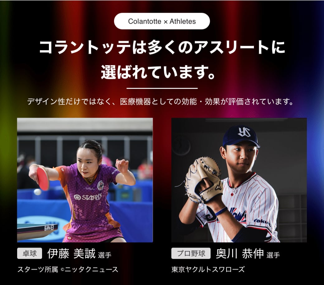 Colantotte×Athletes コラントッテは多くのアスリートに選ばれています。 デザイン性だけではなく、医療機器としての効能・効果が評価されています。 卓球 伊藤 美誠 選手 スターツ所属 cニッタクニュース プロ野球 奥川 恭伸 選手 東京ヤクルトスワローズ
