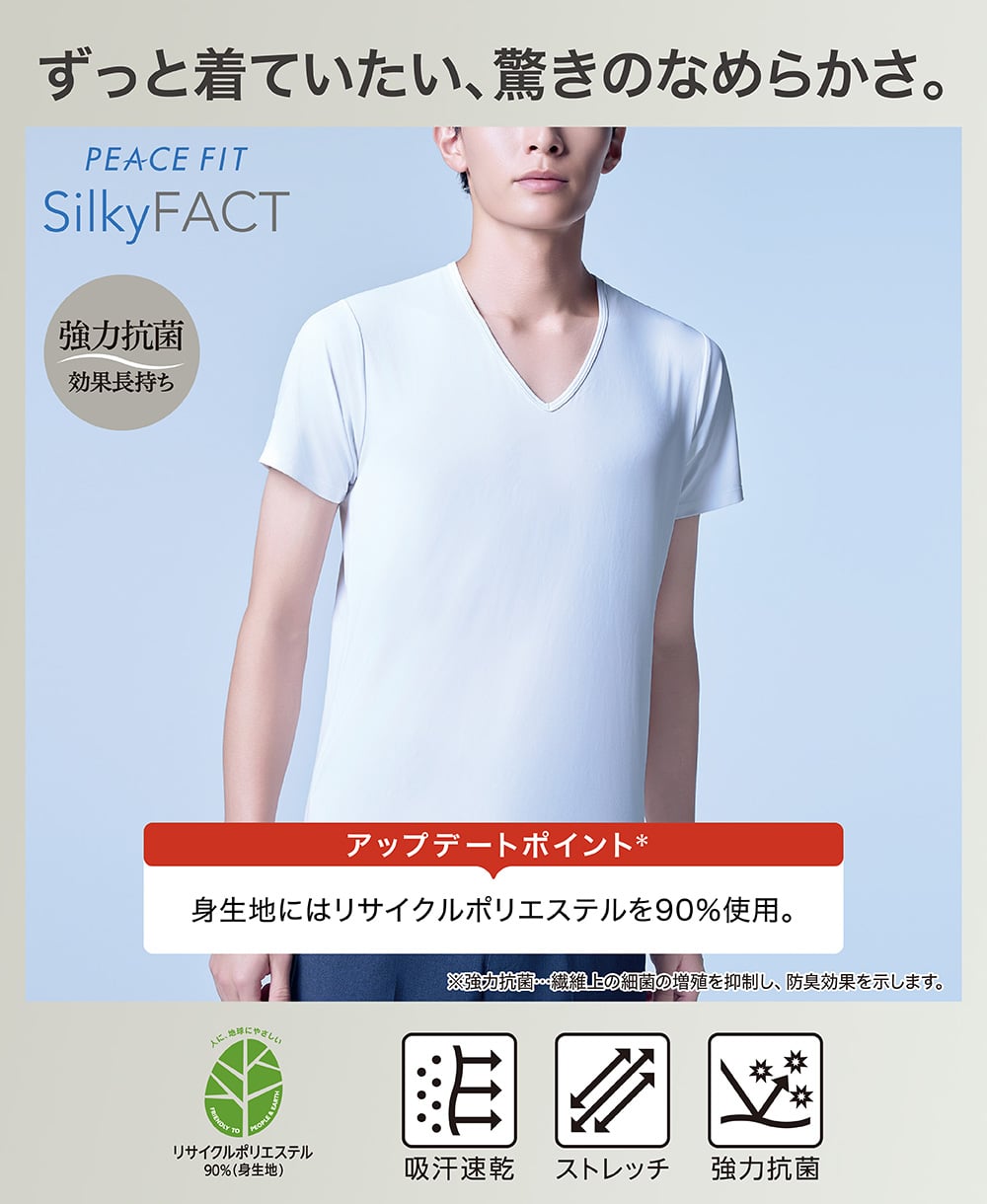 ずっと着ていたい、驚きのなめらかさ。 PEACE FIT Silky FACT 強力抗菌 効果長持ち アップデートポイント 身生地にはリサイクルポリエステルを90%使用。